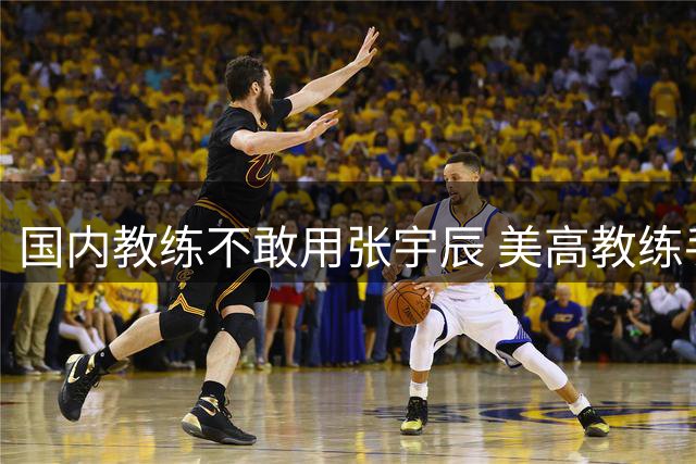 国内教练不敢用张宇辰 美高教练手下反成核心 需审视球员评估体系