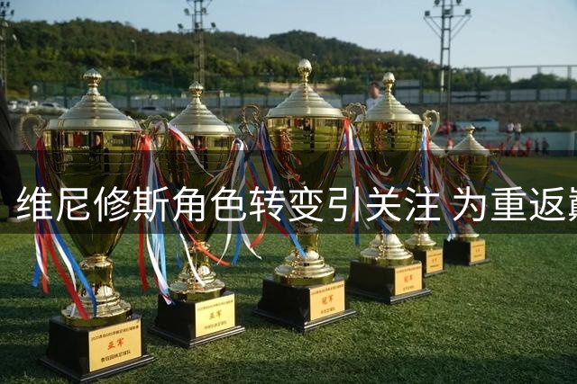 维尼修斯角色转变引关注 为重返巅峰甘当绿叶
