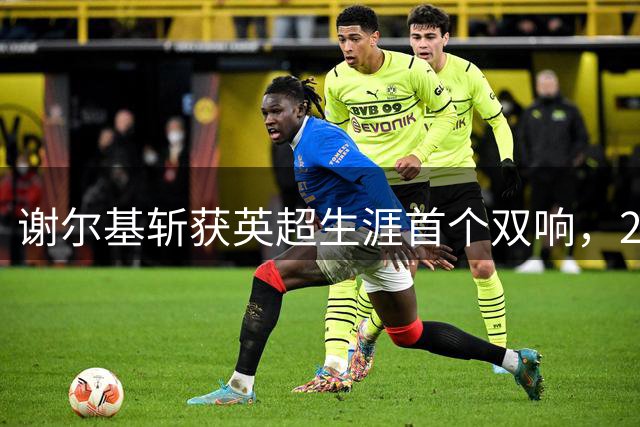 谢尔基斩获英超生涯首个双响，2场4球展现高效表现