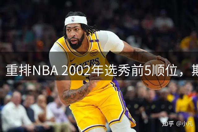 重排NBA 2002年选秀前5顺位，斯科拉遗憾落选，姚明屈居第二