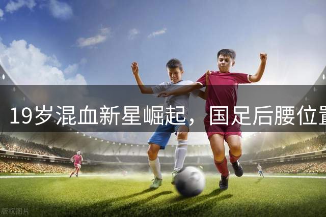 19岁混血新星崛起，国足后腰位置有望迎来新生力量
